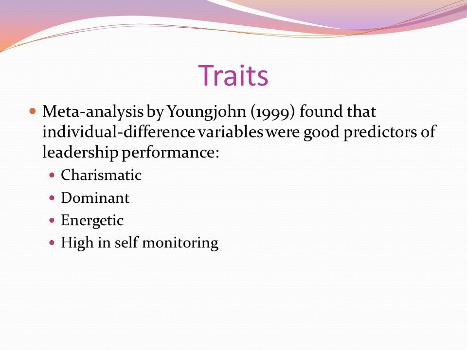 Traits Meta-analysis by Youngjohn (1999) found that individual-difference variables were good predictors of leadership performance: Charismatic Dominant Energetic High in self monitoring