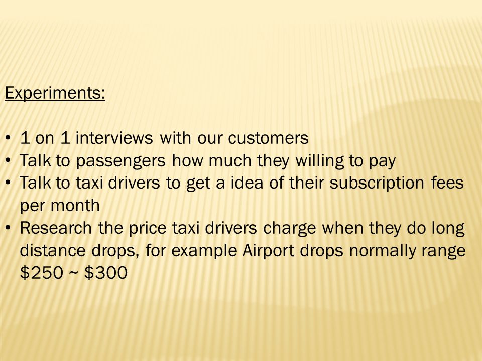 Experiments: 1 on 1 interviews with our customers Talk to passengers how much they willing to pay Talk to taxi drivers to get a idea of their subscription fees per month Research the price taxi drivers charge when they do long distance drops, for example Airport drops normally range $250 ~ $300