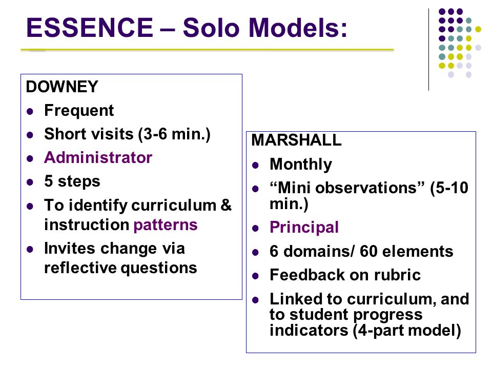 ESSENCE – Solo Models: DOWNEY Frequent Short visits (3-6 min.) Administrator 5 steps To identify curriculum & instruction patterns Invites change via reflective questions MARSHALL Monthly Mini observations (5-10 min.) Principal 6 domains/ 60 elements Feedback on rubric Linked to curriculum, and to student progress indicators (4-part model)