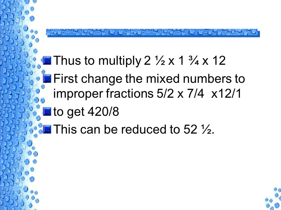 Thus to multiply 2 ½ x 1 ¾ x 12 First change the mixed numbers to improper fractions 5/2 x 7/4 x12/1 to get 420/8 This can be reduced to 52 ½.