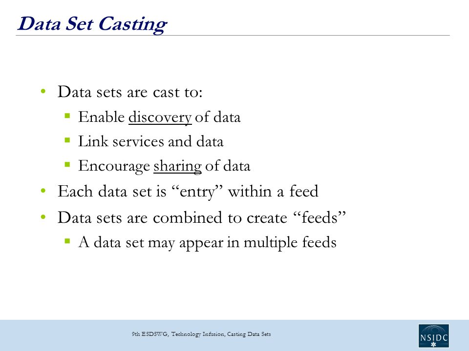 9th ESDSWG, Technology Infusion, Casting Data Sets Data Set Casting Data sets are cast to:  Enable discovery of data  Link services and data  Encourage sharing of data Each data set is entry within a feed Data sets are combined to create feeds  A data set may appear in multiple feeds
