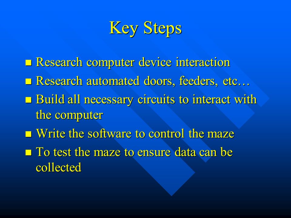 Key Steps Research computer device interaction Research computer device interaction Research automated doors, feeders, etc… Research automated doors, feeders, etc… Build all necessary circuits to interact with the computer Build all necessary circuits to interact with the computer Write the software to control the maze Write the software to control the maze To test the maze to ensure data can be collected To test the maze to ensure data can be collected