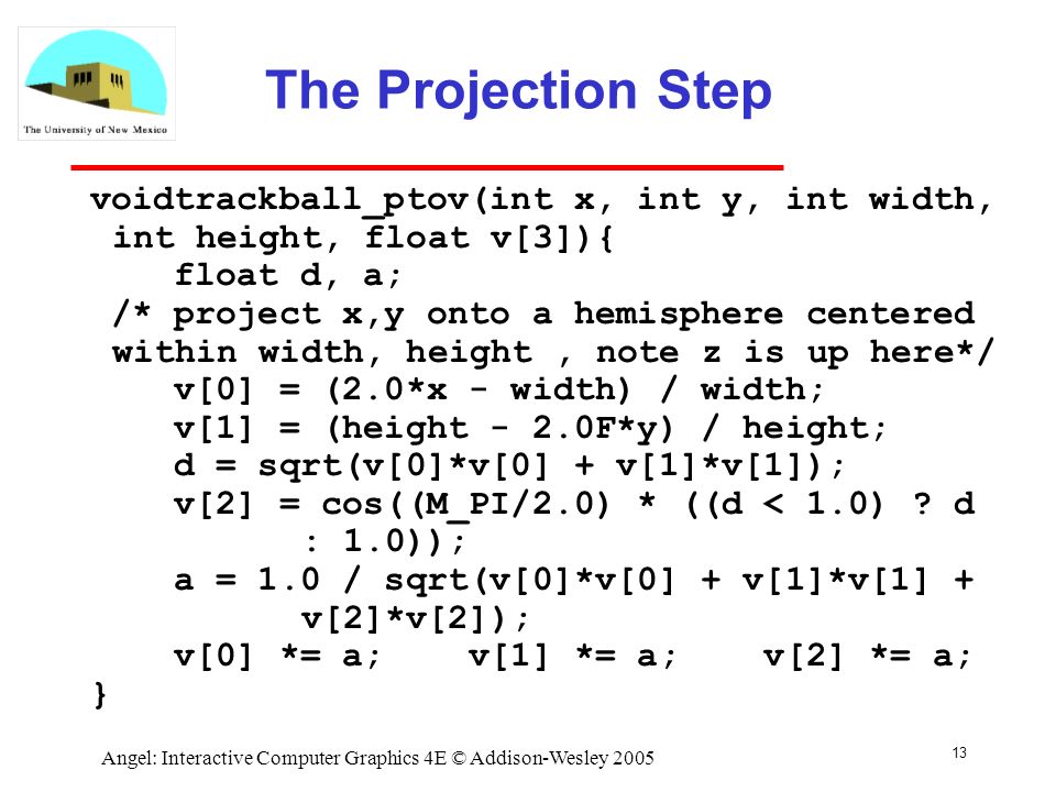 13 Angel: Interactive Computer Graphics 4E © Addison-Wesley 2005 The Projection Step voidtrackball_ptov(int x, int y, int width, int height, float v[3]){ float d, a; /* project x,y onto a hemisphere centered within width, height, note z is up here*/ v[0] = (2.0*x - width) / width; v[1] = (height - 2.0F*y) / height; d = sqrt(v[0]*v[0] + v[1]*v[1]); v[2] = cos((M_PI/2.0) * ((d < 1.0) .