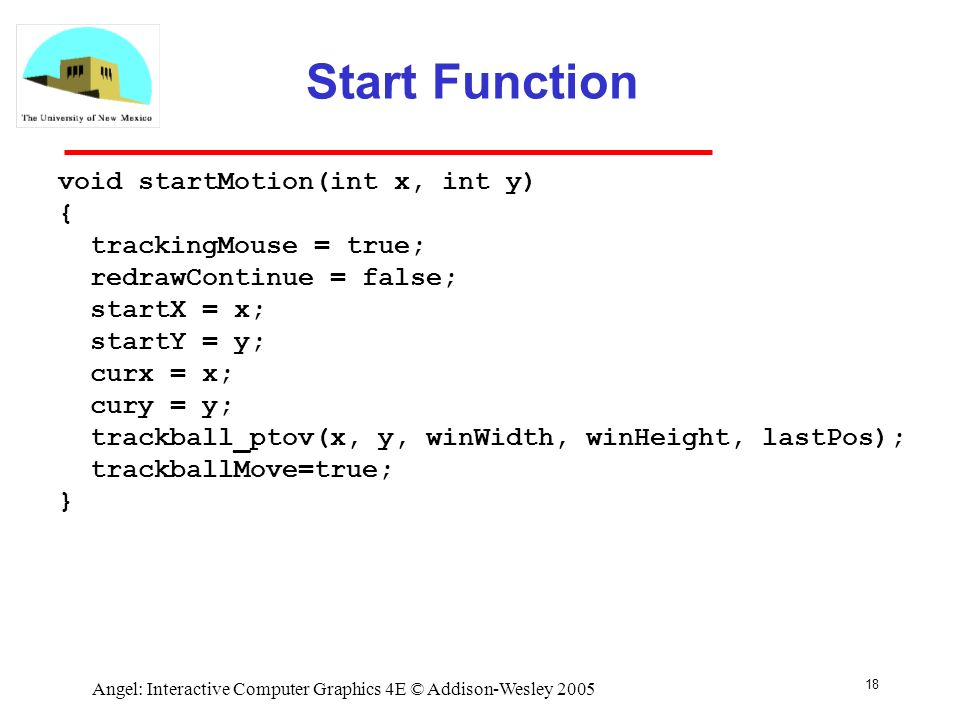 18 Angel: Interactive Computer Graphics 4E © Addison-Wesley 2005 Start Function void startMotion(int x, int y) { trackingMouse = true; redrawContinue = false; startX = x; startY = y; curx = x; cury = y; trackball_ptov(x, y, winWidth, winHeight, lastPos); trackballMove=true; }