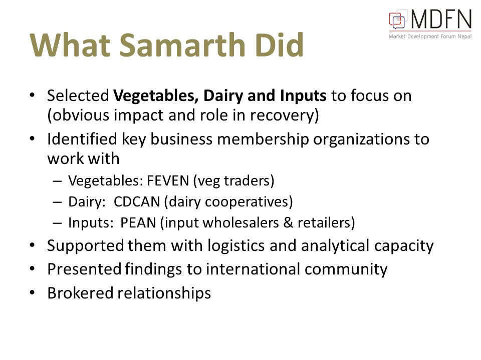 What Samarth Did Selected Vegetables, Dairy and Inputs to focus on (obvious impact and role in recovery) Identified key business membership organizations to work with – Vegetables: FEVEN (veg traders) – Dairy: CDCAN (dairy cooperatives) – Inputs: PEAN (input wholesalers & retailers) Supported them with logistics and analytical capacity Presented findings to international community Brokered relationships