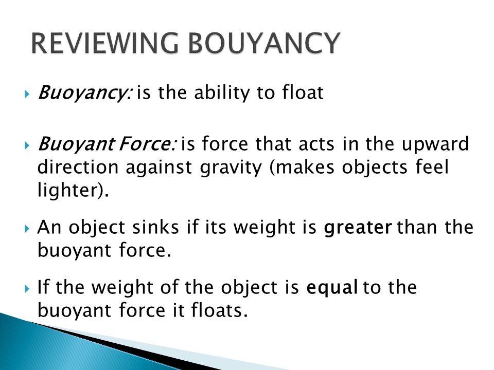  Buoyancy: is the ability to float  Buoyant Force: is force that acts in the upward direction against gravity (makes objects feel lighter).