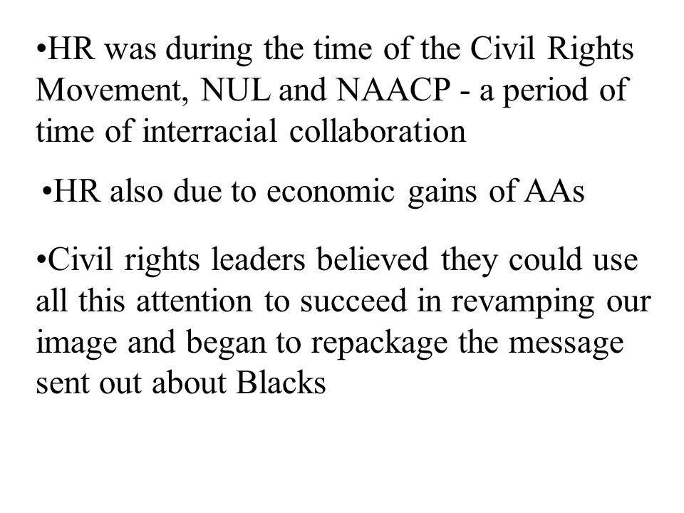 HR also due to economic gains of AAs Civil rights leaders believed they could use all this attention to succeed in revamping our image and began to repackage the message sent out about Blacks HR was during the time of the Civil Rights Movement, NUL and NAACP - a period of time of interracial collaboration