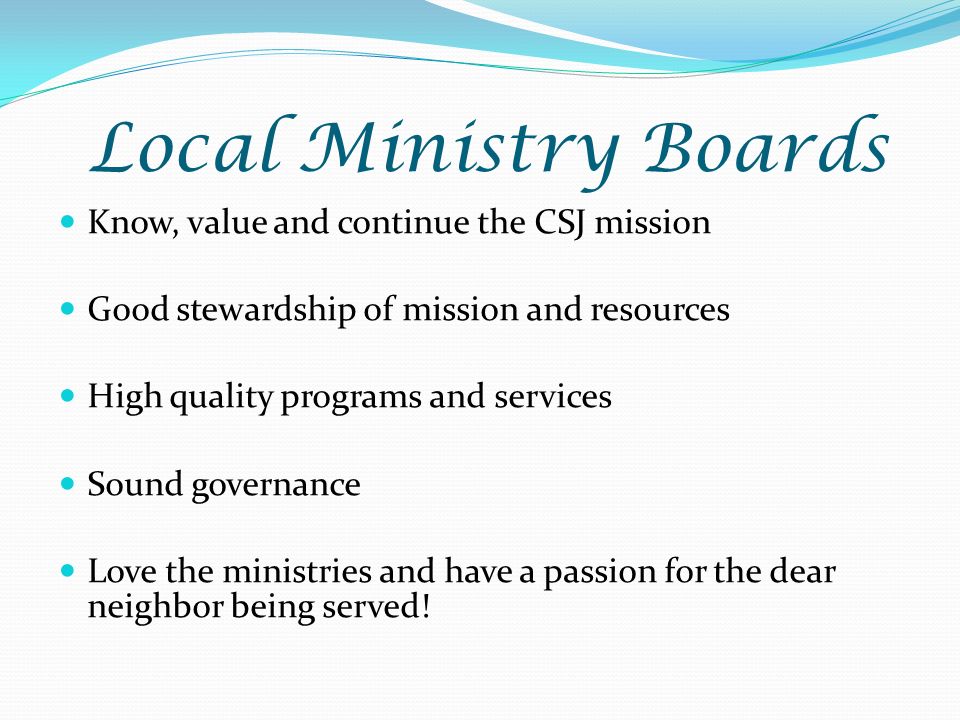 Local Ministry Boards Know, value and continue the CSJ mission Good stewardship of mission and resources High quality programs and services Sound governance Love the ministries and have a passion for the dear neighbor being served!