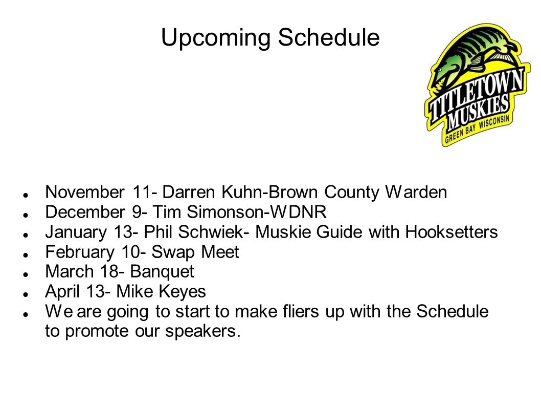 Upcoming Schedule November 11- Darren Kuhn-Brown County Warden December 9- Tim Simonson-WDNR January 13- Phil Schwiek- Muskie Guide with Hooksetters February 10- Swap Meet March 18- Banquet April 13- Mike Keyes We are going to start to make fliers up with the Schedule to promote our speakers.