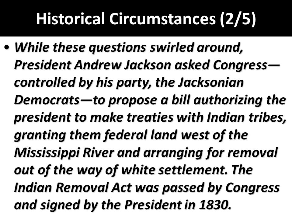 Historical Circumstances (2/5) While these questions swirled around, President Andrew Jackson asked Congress— controlled by his party, the Jacksonian Democrats—to propose a bill authorizing the president to make treaties with Indian tribes, granting them federal land west of the Mississippi River and arranging for removal out of the way of white settlement.