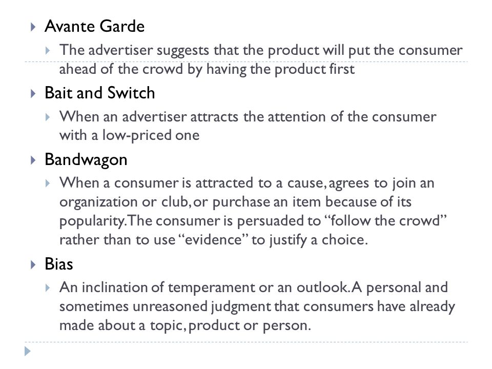  Avante Garde  The advertiser suggests that the product will put the consumer ahead of the crowd by having the product first  Bait and Switch  When an advertiser attracts the attention of the consumer with a low-priced one  Bandwagon  When a consumer is attracted to a cause, agrees to join an organization or club, or purchase an item because of its popularity.