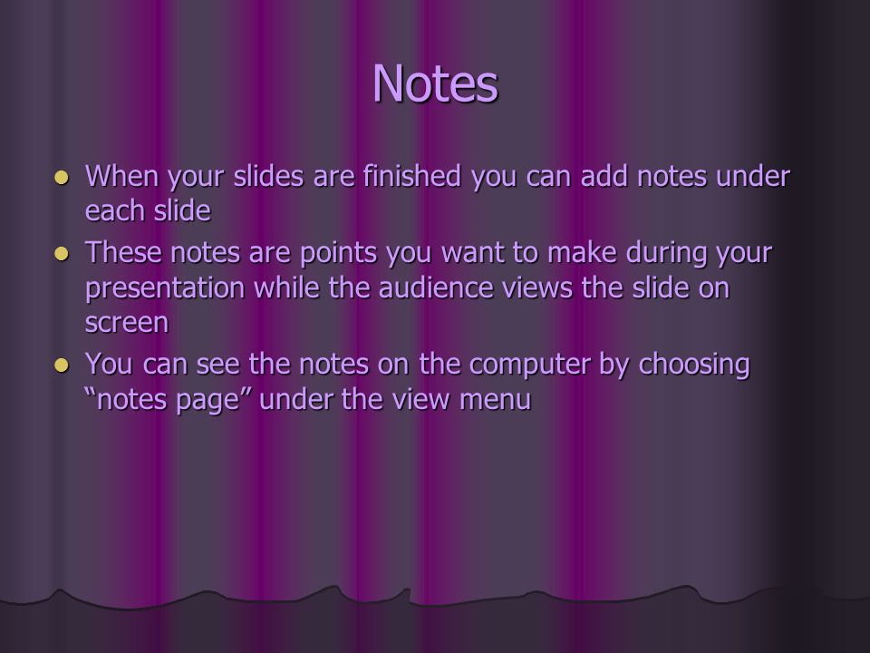 Notes When your slides are finished you can add notes under each slide When your slides are finished you can add notes under each slide These notes are points you want to make during your presentation while the audience views the slide on screen These notes are points you want to make during your presentation while the audience views the slide on screen You can see the notes on the computer by choosing notes page under the view menu You can see the notes on the computer by choosing notes page under the view menu