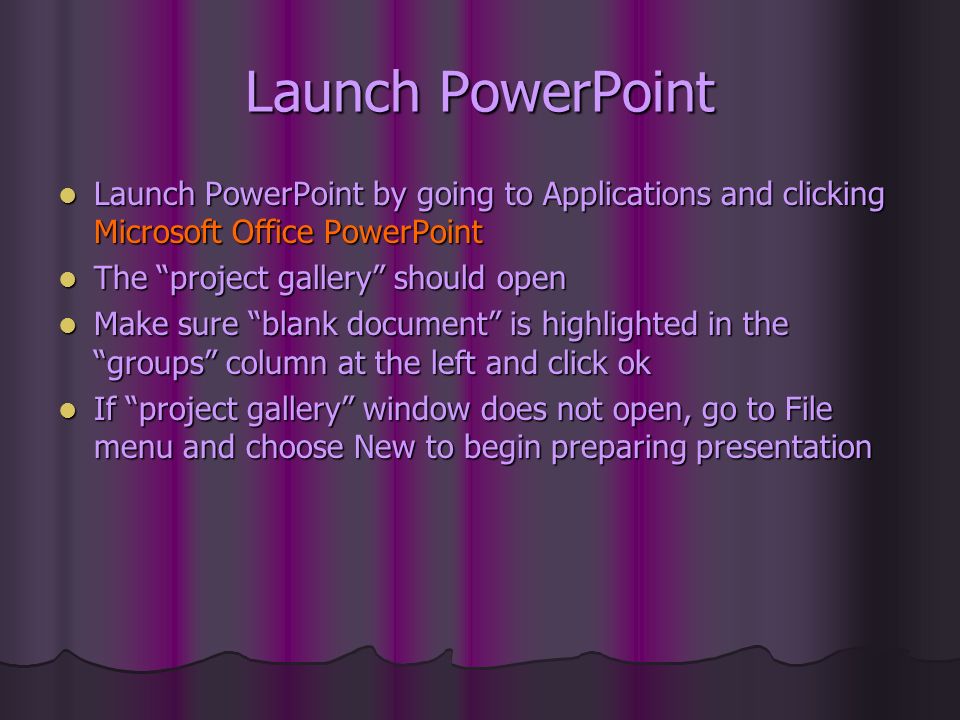 Launch PowerPoint Launch PowerPoint by going to Applications and clicking Microsoft Office PowerPoint Launch PowerPoint by going to Applications and clicking Microsoft Office PowerPoint The project gallery should open The project gallery should open Make sure blank document is highlighted in the groups column at the left and click ok Make sure blank document is highlighted in the groups column at the left and click ok If project gallery window does not open, go to File menu and choose New to begin preparing presentation If project gallery window does not open, go to File menu and choose New to begin preparing presentation