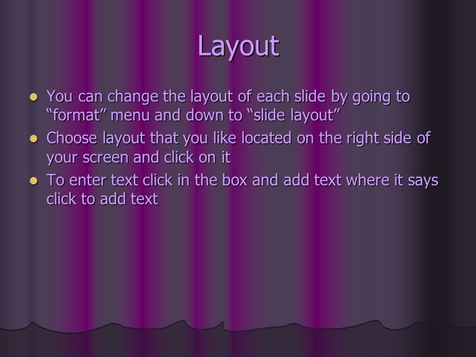 Layout You can change the layout of each slide by going to format menu and down to slide layout You can change the layout of each slide by going to format menu and down to slide layout Choose layout that you like located on the right side of your screen and click on it Choose layout that you like located on the right side of your screen and click on it To enter text click in the box and add text where it says click to add text To enter text click in the box and add text where it says click to add text