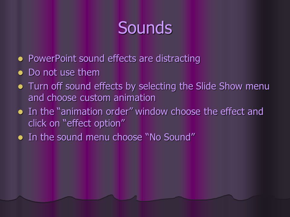 Sounds PowerPoint sound effects are distracting PowerPoint sound effects are distracting Do not use them Do not use them Turn off sound effects by selecting the Slide Show menu and choose custom animation Turn off sound effects by selecting the Slide Show menu and choose custom animation In the animation order window choose the effect and click on effect option In the animation order window choose the effect and click on effect option In the sound menu choose No Sound In the sound menu choose No Sound