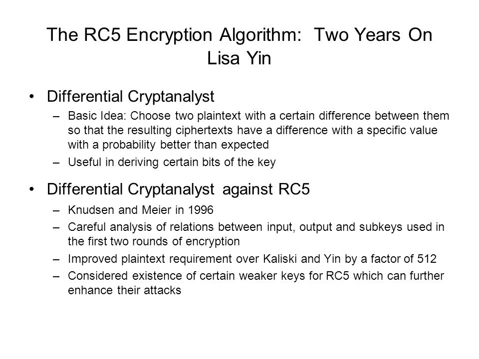 The RC5 Encryption Algorithm: Two Years On Lisa Yin Differential Cryptanalyst –Basic Idea: Choose two plaintext with a certain difference between them so that the resulting ciphertexts have a difference with a specific value with a probability better than expected –Useful in deriving certain bits of the key Differential Cryptanalyst against RC5 –Knudsen and Meier in 1996 –Careful analysis of relations between input, output and subkeys used in the first two rounds of encryption –Improved plaintext requirement over Kaliski and Yin by a factor of 512 –Considered existence of certain weaker keys for RC5 which can further enhance their attacks