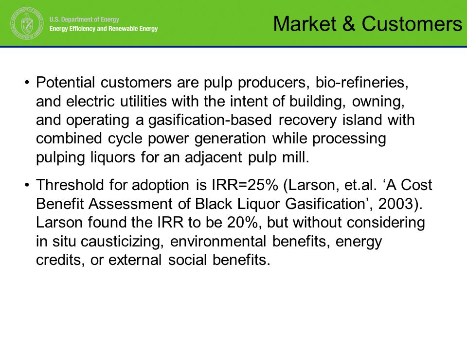 Potential customers are pulp producers, bio-refineries, and electric utilities with the intent of building, owning, and operating a gasification-based recovery island with combined cycle power generation while processing pulping liquors for an adjacent pulp mill.