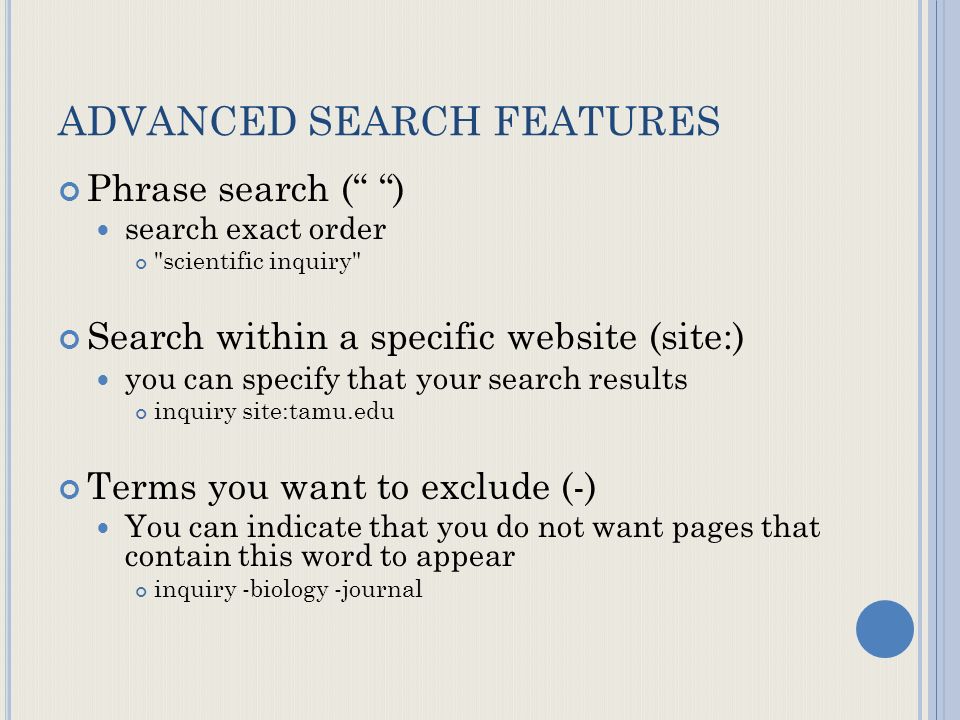 ADVANCED SEARCH FEATURES Phrase search ( ) search exact order scientific inquiry Search within a specific website (site:) you can specify that your search results inquiry site:tamu.edu Terms you want to exclude (-) You can indicate that you do not want pages that contain this word to appear inquiry -biology -journal