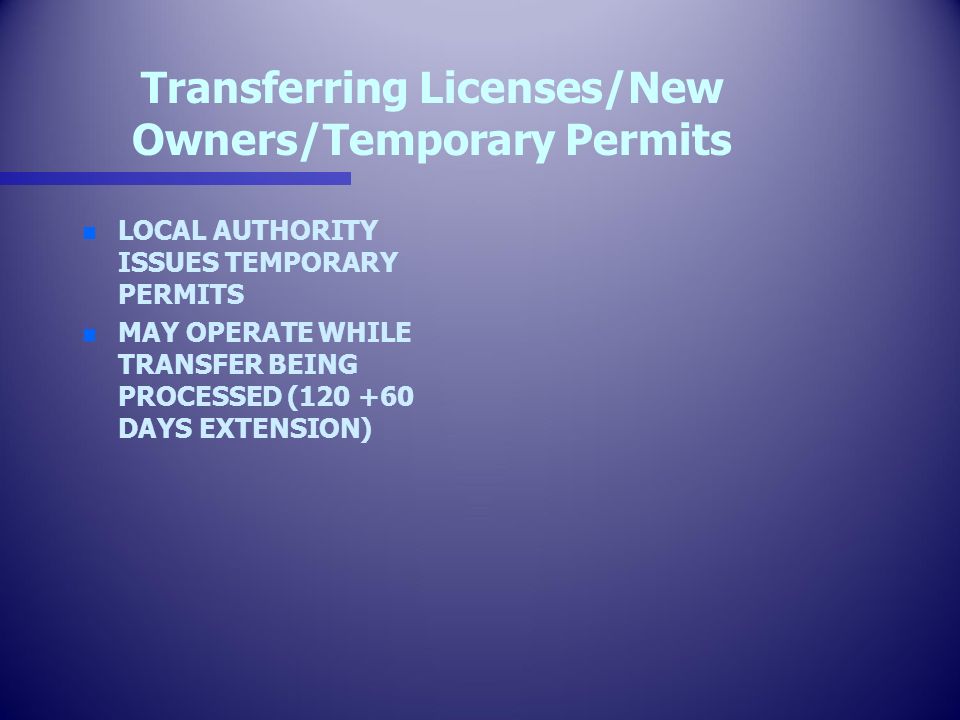 Transferring Licenses/New Owners/Temporary Permits n n LOCAL AUTHORITY ISSUES TEMPORARY PERMITS n n MAY OPERATE WHILE TRANSFER BEING PROCESSED ( DAYS EXTENSION)