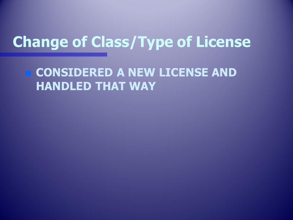 Change of Class/Type of License n n CONSIDERED A NEW LICENSE AND HANDLED THAT WAY