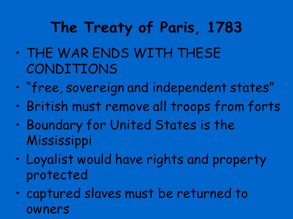 The Treaty of Paris, 1783 THE WAR ENDS WITH THESE CONDITIONS free, sovereign and independent states British must remove all troops from forts Boundary for United States is the Mississippi Loyalist would have rights and property protected captured slaves must be returned to owners