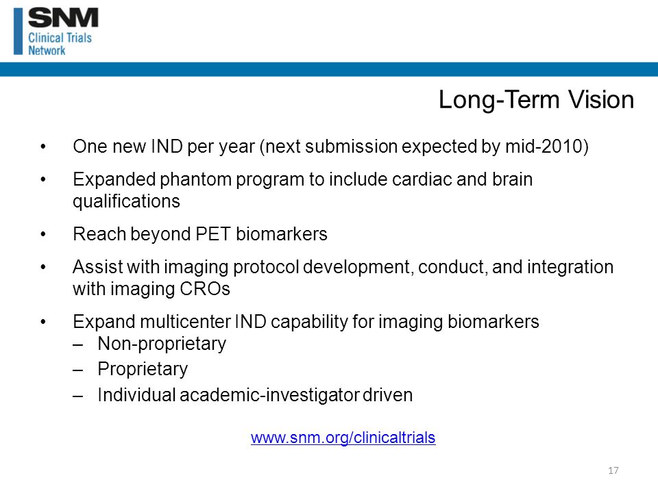 One new IND per year (next submission expected by mid-2010) Expanded phantom program to include cardiac and brain qualifications Reach beyond PET biomarkers Assist with imaging protocol development, conduct, and integration with imaging CROs Expand multicenter IND capability for imaging biomarkers –Non-proprietary –Proprietary –Individual academic-investigator driven Long-Term Vision 17