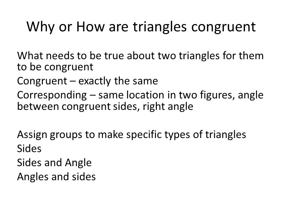 Why or How are triangles congruent What needs to be true about two triangles for them to be congruent Congruent – exactly the same Corresponding – same location in two figures, angle between congruent sides, right angle Assign groups to make specific types of triangles Sides Sides and Angle Angles and sides