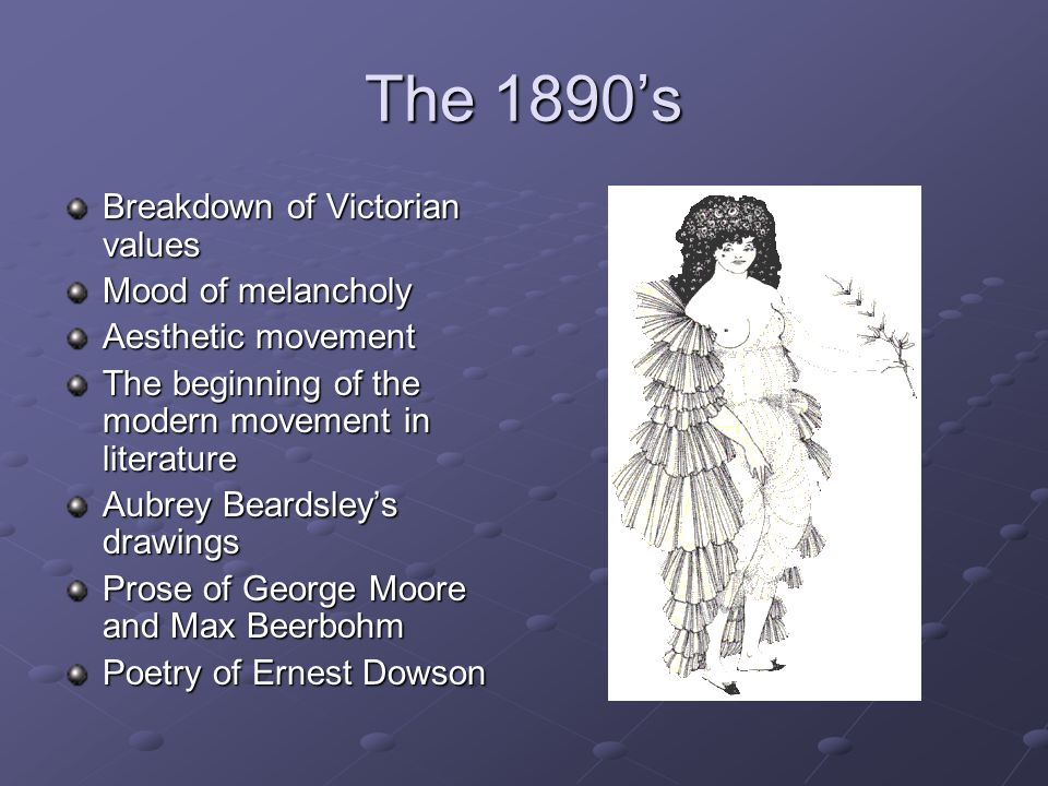 The 1890’s Breakdown of Victorian values Mood of melancholy Aesthetic movement The beginning of the modern movement in literature Aubrey Beardsley’s drawings Prose of George Moore and Max Beerbohm Poetry of Ernest Dowson