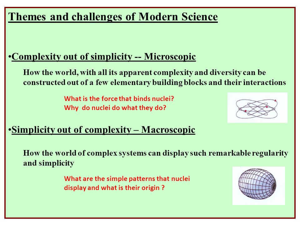 Themes and challenges of Modern Science Complexity out of simplicity -- Microscopic How the world, with all its apparent complexity and diversity can be constructed out of a few elementary building blocks and their interactions Simplicity out of complexity – Macroscopic How the world of complex systems can display such remarkable regularity and simplicity What is the force that binds nuclei.