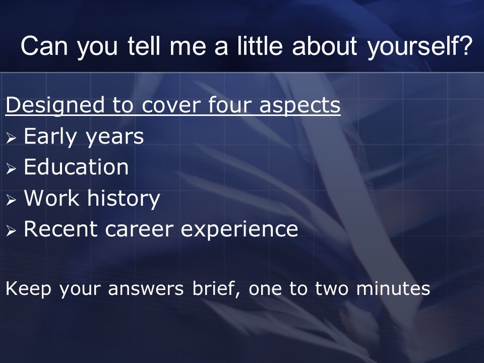 Interview Questions. Can you tell me a little about yourself? Designed to  cover four aspects  Early years  Education  Work history  Recent  career. - ppt download