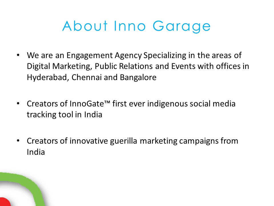 About Inno Garage We are an Engagement Agency Specializing in the areas of Digital Marketing, Public Relations and Events with offices in Hyderabad, Chennai and Bangalore Creators of InnoGate™ first ever indigenous social media tracking tool in India Creators of innovative guerilla marketing campaigns from India