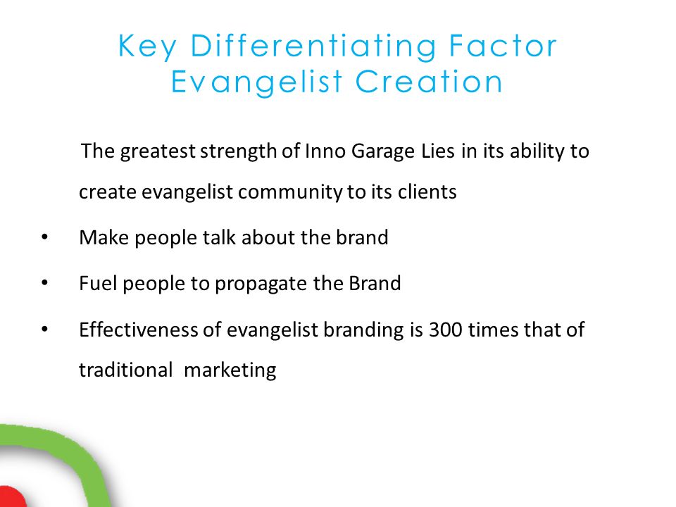 Key Differentiating Factor Evangelist Creation The greatest strength of Inno Garage Lies in its ability to create evangelist community to its clients Make people talk about the brand Fuel people to propagate the Brand Effectiveness of evangelist branding is 300 times that of traditional marketing