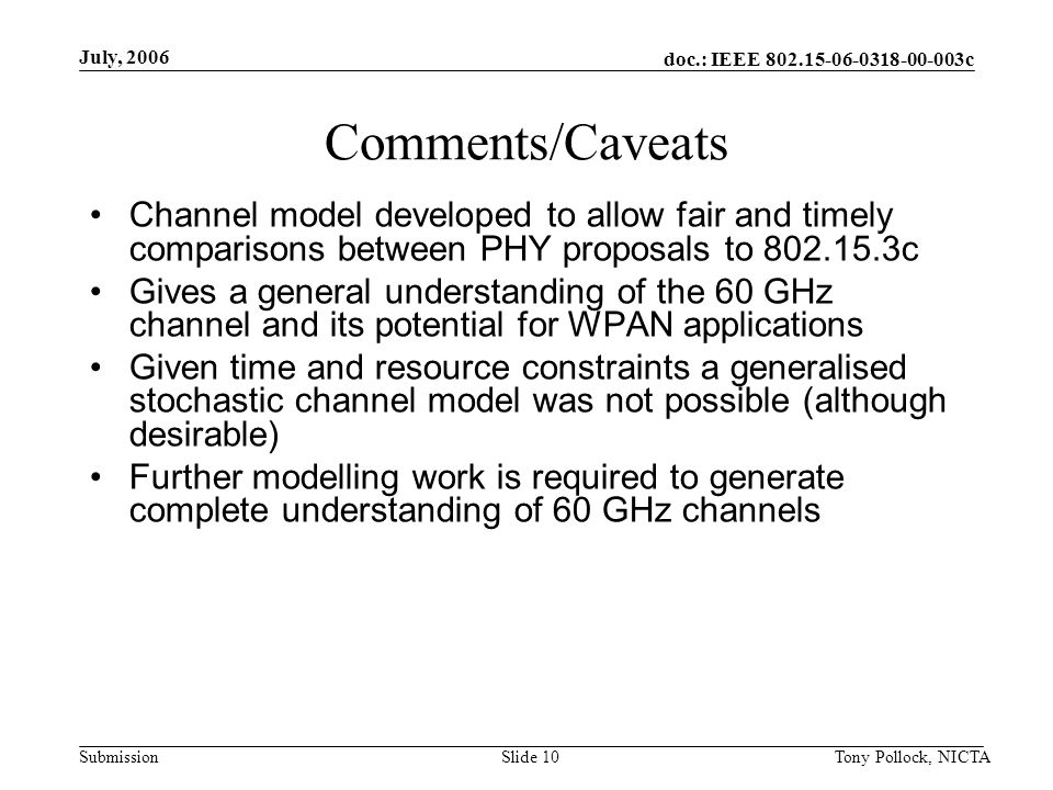 doc.: IEEE c Submission July, 2006 Tony Pollock, NICTASlide 10 Comments/Caveats Channel model developed to allow fair and timely comparisons between PHY proposals to c Gives a general understanding of the 60 GHz channel and its potential for WPAN applications Given time and resource constraints a generalised stochastic channel model was not possible (although desirable) Further modelling work is required to generate complete understanding of 60 GHz channels