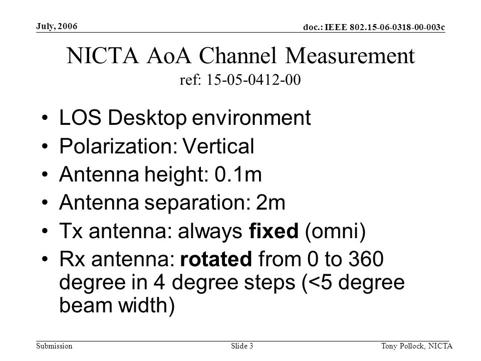 doc.: IEEE c Submission July, 2006 Tony Pollock, NICTASlide 3 NICTA AoA Channel Measurement ref: LOS Desktop environment Polarization: Vertical Antenna height: 0.1m Antenna separation: 2m Tx antenna: always fixed (omni) Rx antenna: rotated from 0 to 360 degree in 4 degree steps (<5 degree beam width)