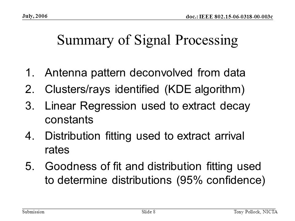 doc.: IEEE c Submission July, 2006 Tony Pollock, NICTASlide 8 Summary of Signal Processing 1.Antenna pattern deconvolved from data 2.Clusters/rays identified (KDE algorithm) 3.Linear Regression used to extract decay constants 4.Distribution fitting used to extract arrival rates 5.Goodness of fit and distribution fitting used to determine distributions (95% confidence)