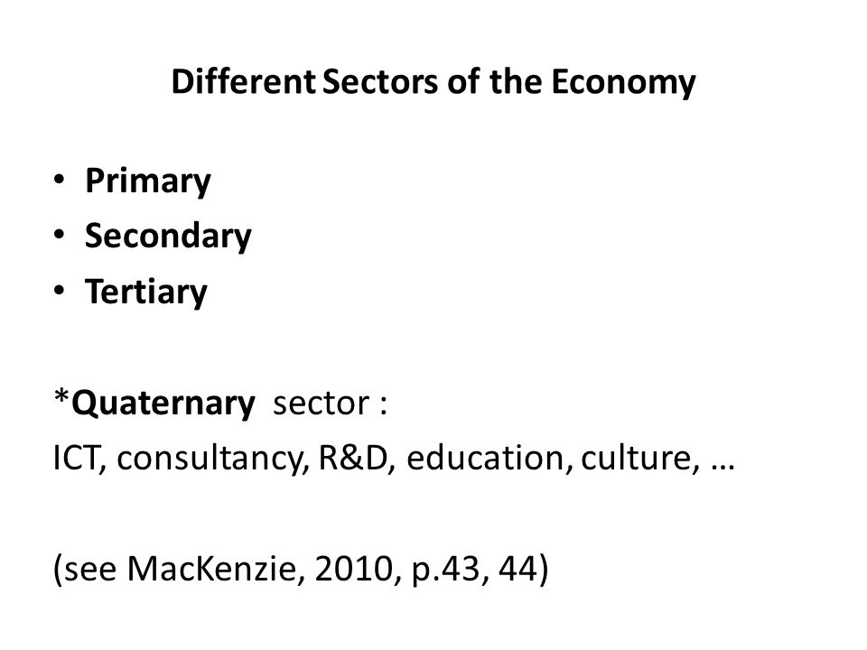 Different Sectors of the Economy Primary Secondary Tertiary *Quaternary sector : ICT, consultancy, R&D, education, culture, … (see MacKenzie, 2010, p.43, 44)
