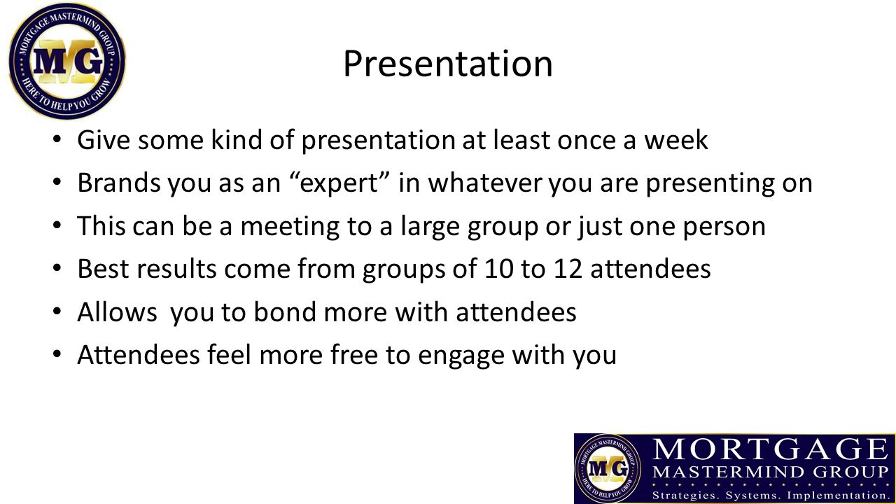 Presentation Give some kind of presentation at least once a week Brands you as an expert in whatever you are presenting on This can be a meeting to a large group or just one person Best results come from groups of 10 to 12 attendees Allows you to bond more with attendees Attendees feel more free to engage with you