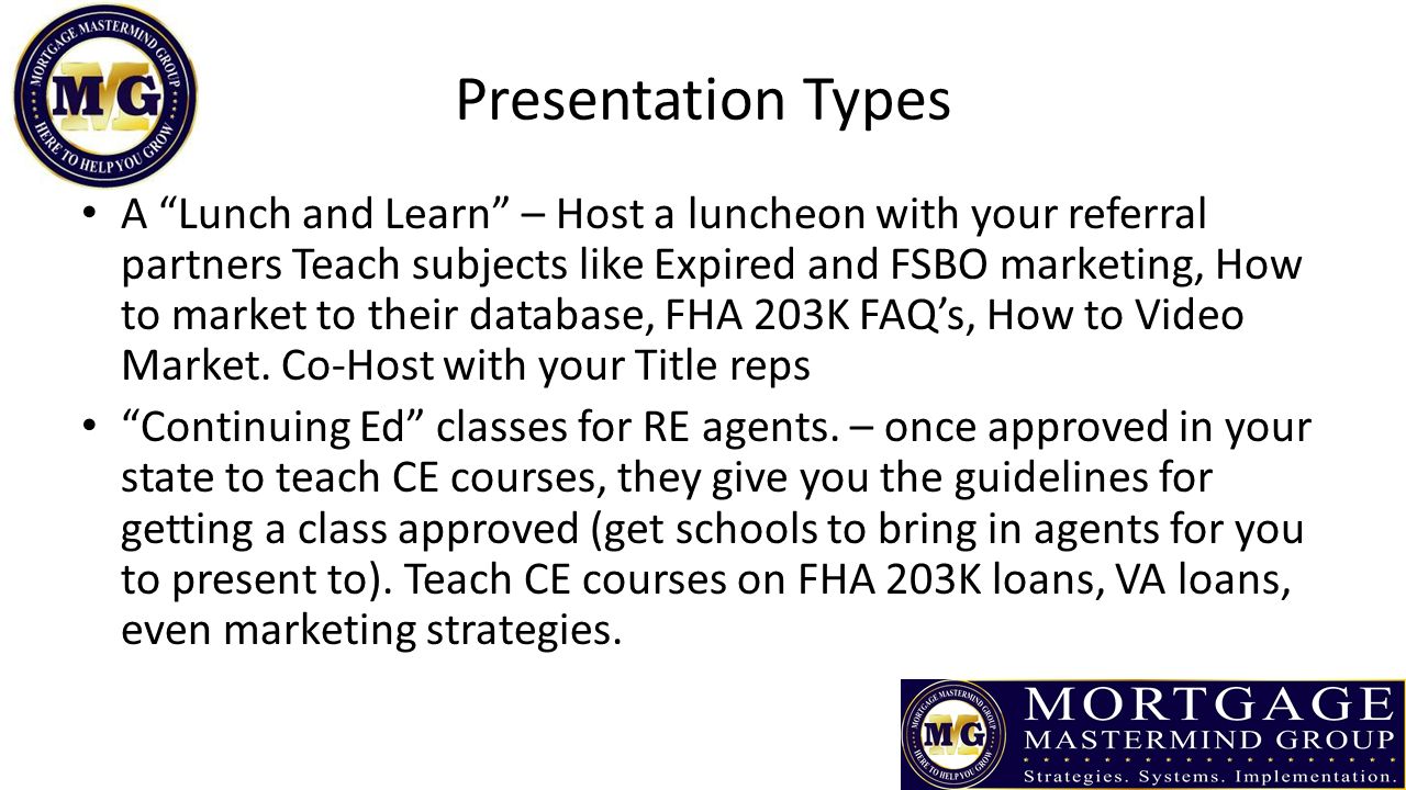 Presentation Types A Lunch and Learn – Host a luncheon with your referral partners Teach subjects like Expired and FSBO marketing, How to market to their database, FHA 203K FAQ’s, How to Video Market.