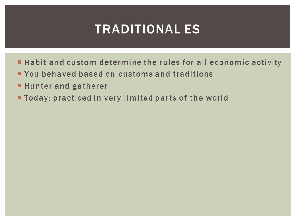  Habit and custom determine the rules for all economic activity  You behaved based on customs and traditions  Hunter and gatherer  Today: practiced in very limited parts of the world TRADITIONAL ES