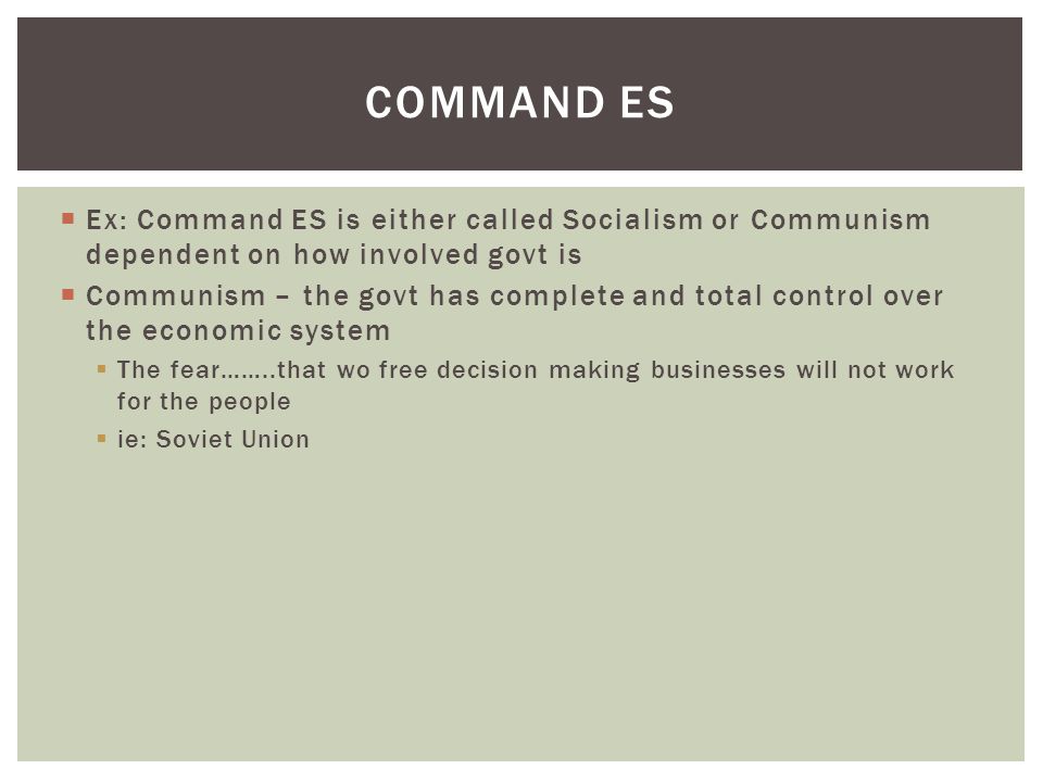  Ex: Command ES is either called Socialism or Communism dependent on how involved govt is  Communism – the govt has complete and total control over the economic system  The fear……..that wo free decision making businesses will not work for the people  ie: Soviet Union COMMAND ES