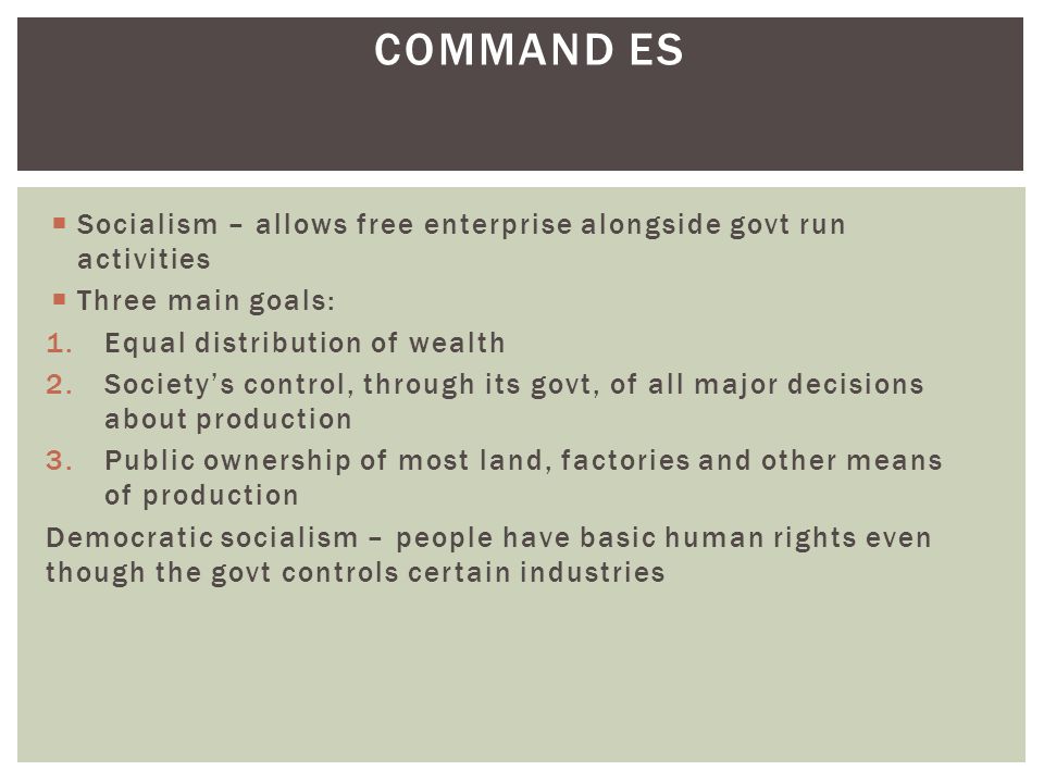 Socialism – allows free enterprise alongside govt run activities  Three main goals: 1.Equal distribution of wealth 2.Society’s control, through its govt, of all major decisions about production 3.Public ownership of most land, factories and other means of production Democratic socialism – people have basic human rights even though the govt controls certain industries COMMAND ES