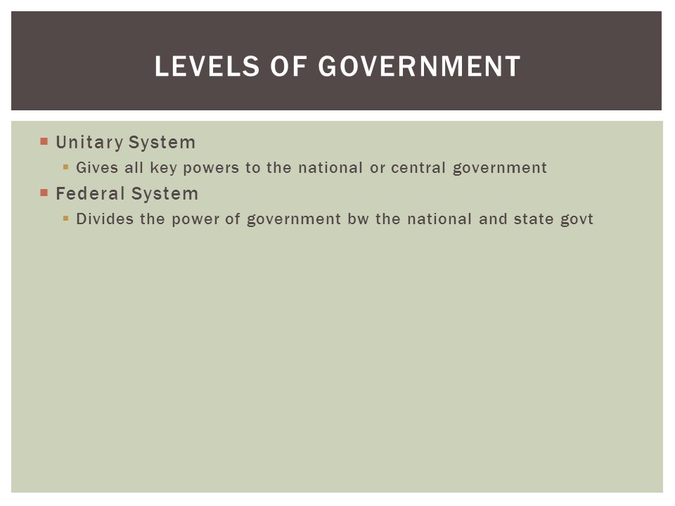  Unitary System  Gives all key powers to the national or central government  Federal System  Divides the power of government bw the national and state govt LEVELS OF GOVERNMENT