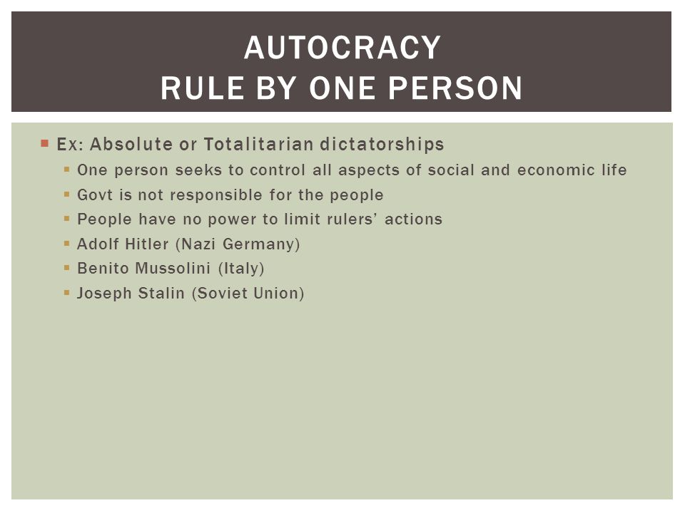  Ex: Absolute or Totalitarian dictatorships  One person seeks to control all aspects of social and economic life  Govt is not responsible for the people  People have no power to limit rulers’ actions  Adolf Hitler (Nazi Germany)  Benito Mussolini (Italy)  Joseph Stalin (Soviet Union) AUTOCRACY RULE BY ONE PERSON