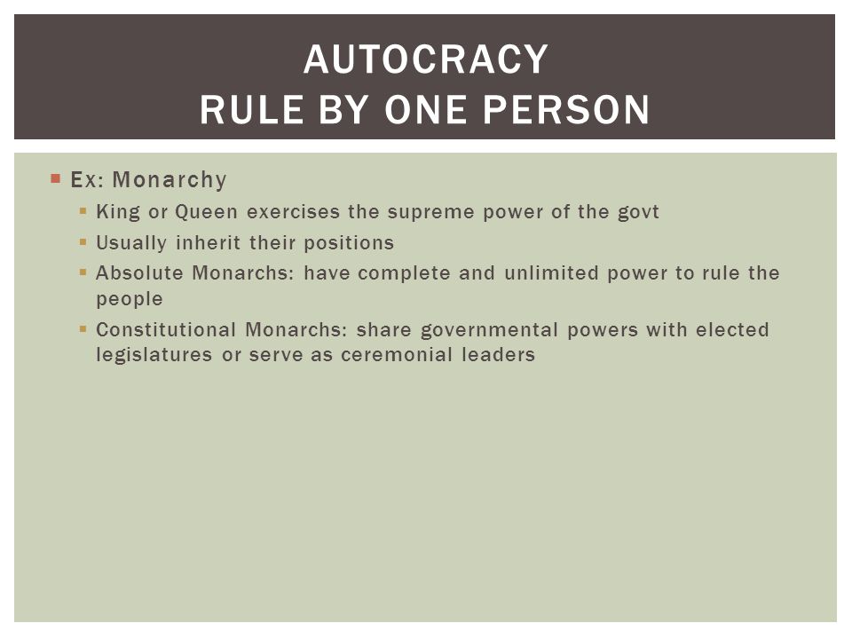  Ex: Monarchy  King or Queen exercises the supreme power of the govt  Usually inherit their positions  Absolute Monarchs: have complete and unlimited power to rule the people  Constitutional Monarchs: share governmental powers with elected legislatures or serve as ceremonial leaders AUTOCRACY RULE BY ONE PERSON