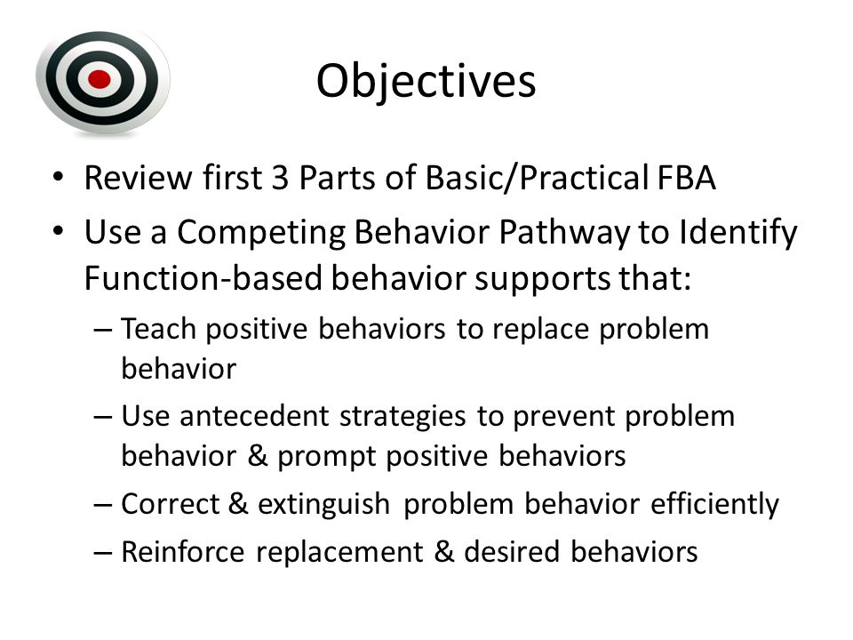 Objectives Review first 3 Parts of Basic/Practical FBA Use a Competing Behavior Pathway to Identify Function-based behavior supports that: – Teach positive behaviors to replace problem behavior – Use antecedent strategies to prevent problem behavior & prompt positive behaviors – Correct & extinguish problem behavior efficiently – Reinforce replacement & desired behaviors