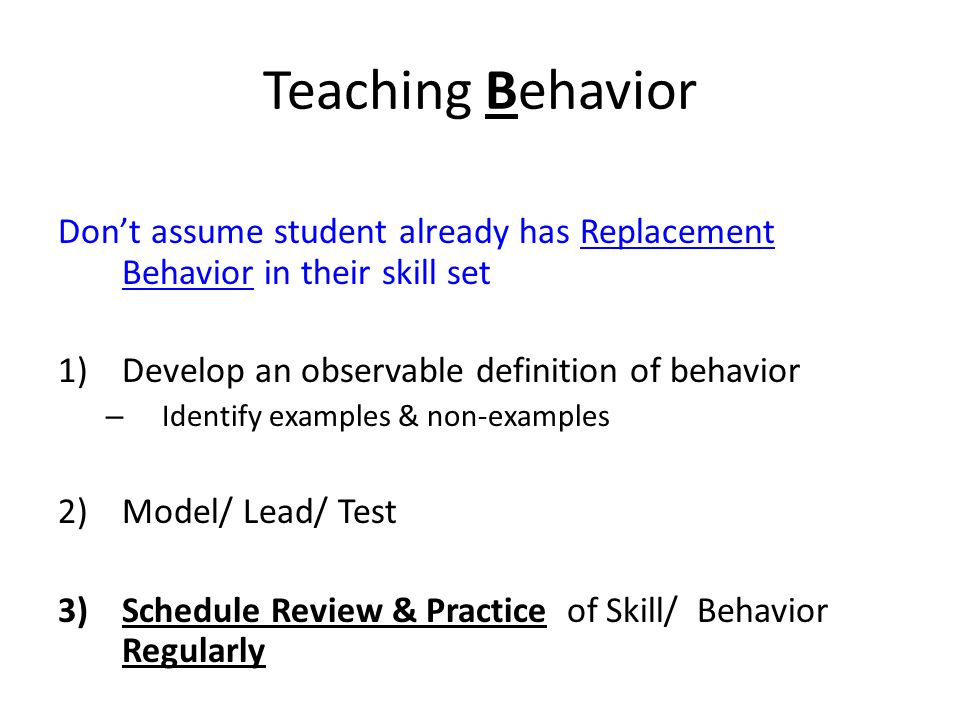 Teaching Behavior Don’t assume student already has Replacement Behavior in their skill set 1)Develop an observable definition of behavior – Identify examples & non-examples 2)Model/ Lead/ Test 3)Schedule Review & Practice of Skill/ Behavior Regularly