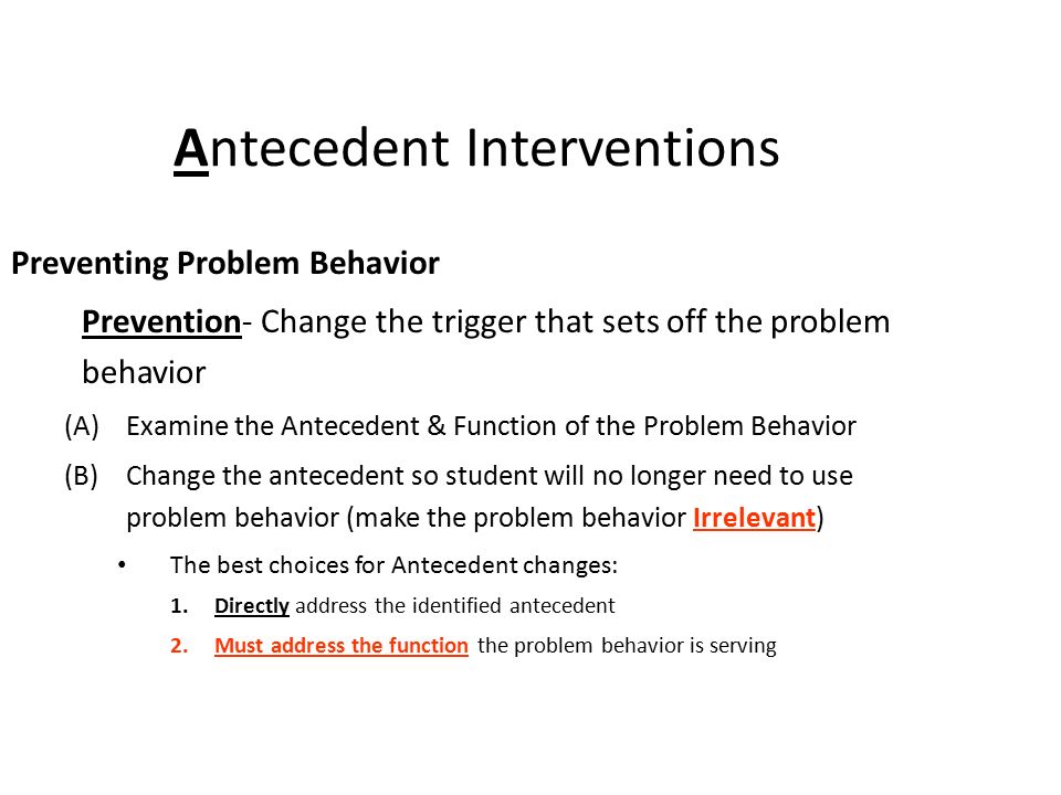 Antecedent Interventions Preventing Problem Behavior Prevention- Change the trigger that sets off the problem behavior (A)Examine the Antecedent & Function of the Problem Behavior (B)Change the antecedent so student will no longer need to use problem behavior (make the problem behavior Irrelevant) The best choices for Antecedent changes: 1.Directly address the identified antecedent 2.Must address the function the problem behavior is serving