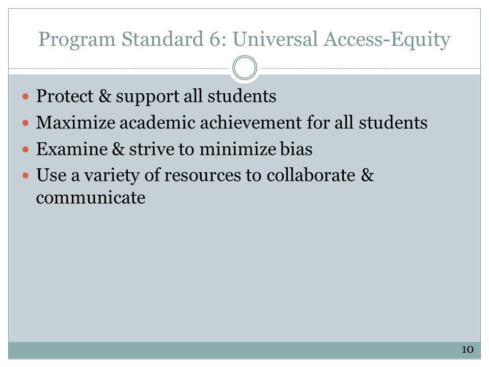 Program Standard 6: Universal Access-Equity Protect & support all students Maximize academic achievement for all students Examine & strive to minimize bias Use a variety of resources to collaborate & communicate 10