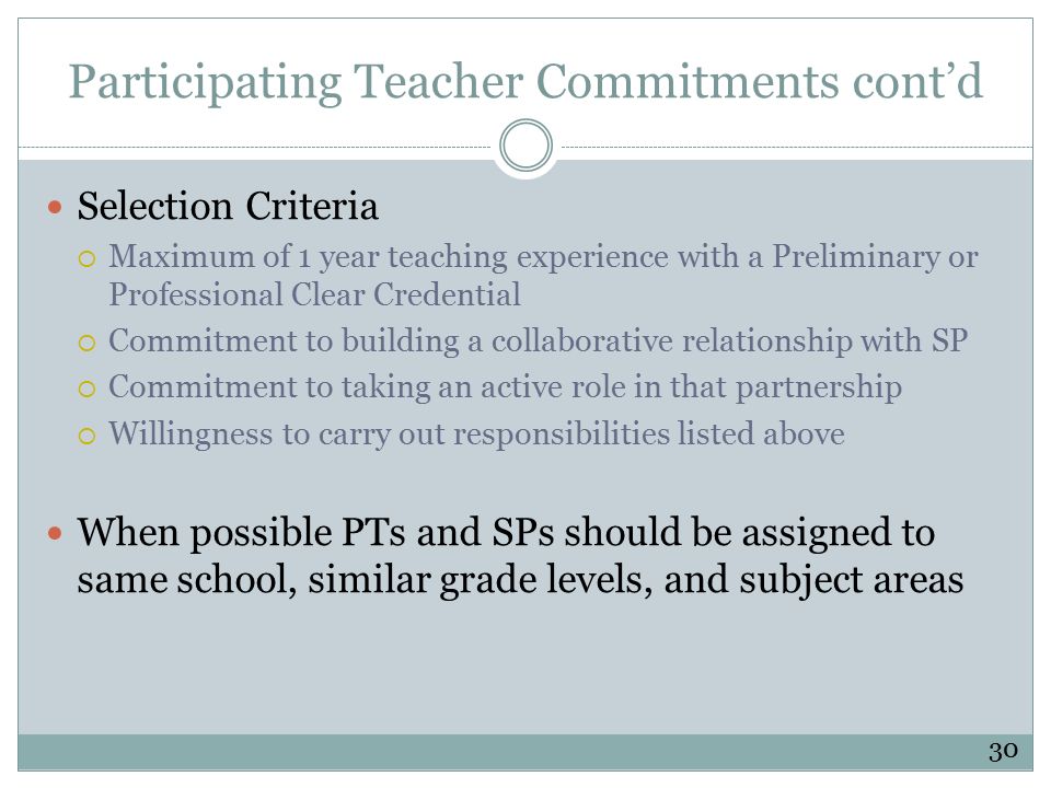 Participating Teacher Commitments cont’d Selection Criteria  Maximum of 1 year teaching experience with a Preliminary or Professional Clear Credential  Commitment to building a collaborative relationship with SP  Commitment to taking an active role in that partnership  Willingness to carry out responsibilities listed above When possible PTs and SPs should be assigned to same school, similar grade levels, and subject areas 30