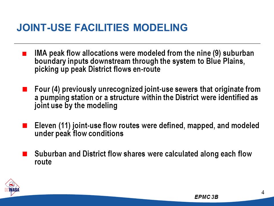EPMC 3B 4 JOINT-USE FACILITIES MODELING  IMA peak flow allocations were modeled from the nine (9) suburban boundary inputs downstream through the system to Blue Plains, picking up peak District flows en-route  Four (4) previously unrecognized joint-use sewers that originate from a pumping station or a structure within the District were identified as joint use by the modeling  Eleven (11) joint-use flow routes were defined, mapped, and modeled under peak flow conditions  Suburban and District flow shares were calculated along each flow route
